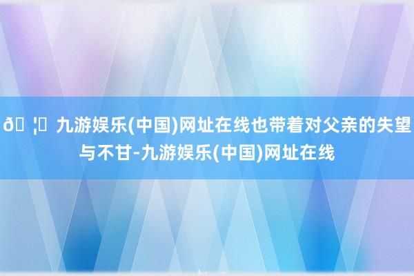 🦄九游娱乐(中国)网址在线也带着对父亲的失望与不甘-九游娱乐(中国)网址在线