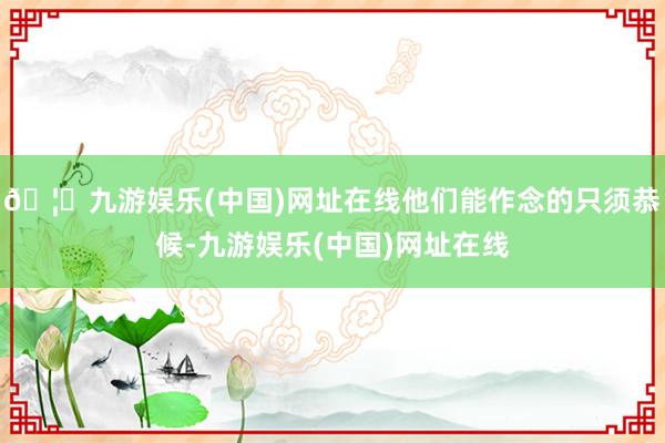 🦄九游娱乐(中国)网址在线他们能作念的只须恭候-九游娱乐(中国)网址在线