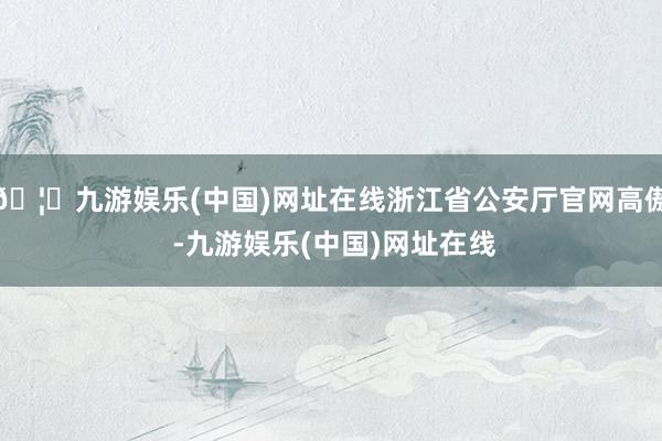 🦄九游娱乐(中国)网址在线浙江省公安厅官网高傲 -九游娱乐(中国)网址在线