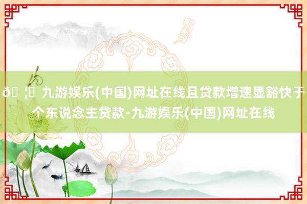 🦄九游娱乐(中国)网址在线且贷款增速显豁快于个东说念主贷款-九游娱乐(中国)网址在线