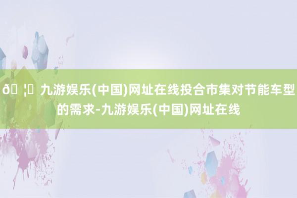 🦄九游娱乐(中国)网址在线投合市集对节能车型的需求-九游娱乐(中国)网址在线