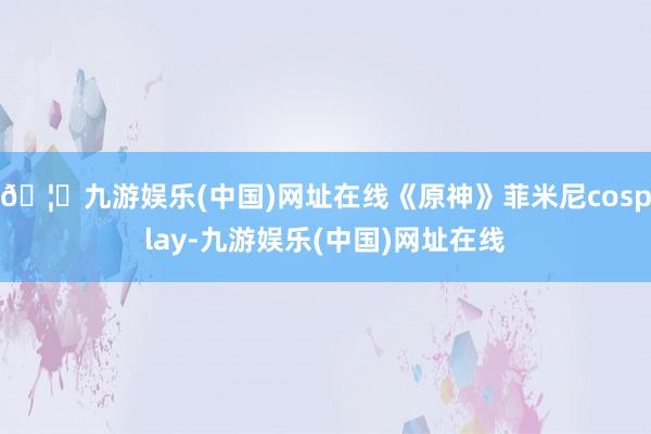 🦄九游娱乐(中国)网址在线《原神》菲米尼cosplay-九游娱乐(中国)网址在线