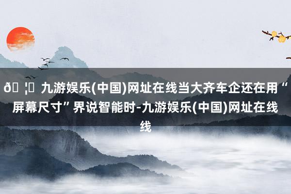 🦄九游娱乐(中国)网址在线当大齐车企还在用“屏幕尺寸”界说智能时-九游娱乐(中国)网址在线