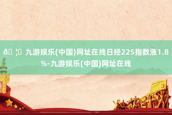🦄九游娱乐(中国)网址在线日经225指数涨1.8%-九游娱乐(中国)网址在线