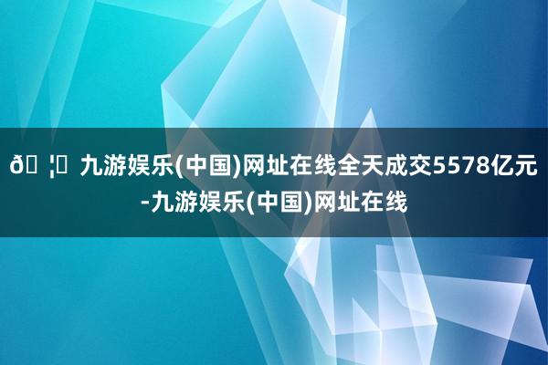 🦄九游娱乐(中国)网址在线全天成交5578亿元-九游娱乐(中国)网址在线