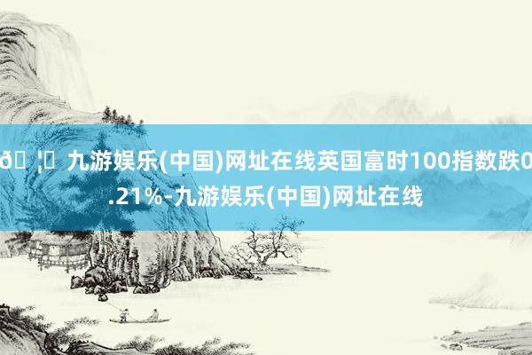 🦄九游娱乐(中国)网址在线英国富时100指数跌0.21%-九游娱乐(中国)网址在线
