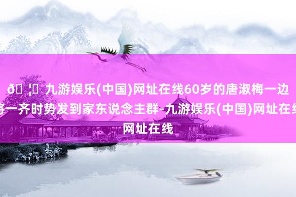 🦄九游娱乐(中国)网址在线60岁的唐淑梅一边将一齐时势发到家东说念主群-九游娱乐(中国)网址在线