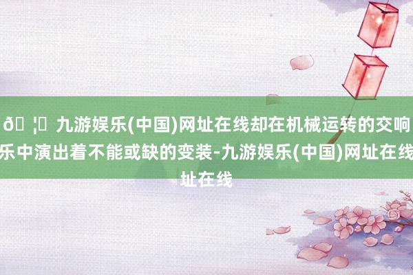 🦄九游娱乐(中国)网址在线却在机械运转的交响乐中演出着不能或缺的变装-九游娱乐(中国)网址在线
