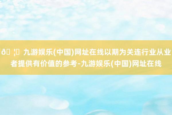 🦄九游娱乐(中国)网址在线以期为关连行业从业者提供有价值的参考-九游娱乐(中国)网址在线