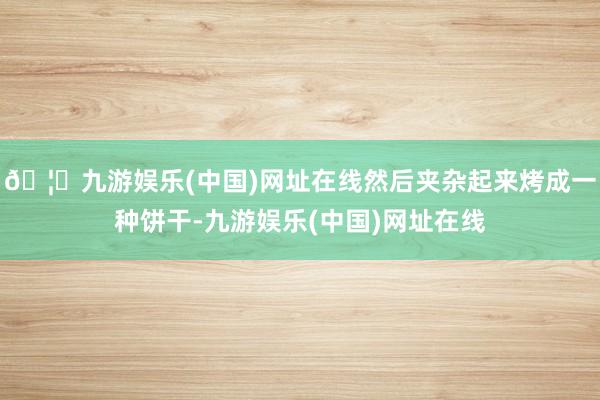 🦄九游娱乐(中国)网址在线然后夹杂起来烤成一种饼干-九游娱乐(中国)网址在线