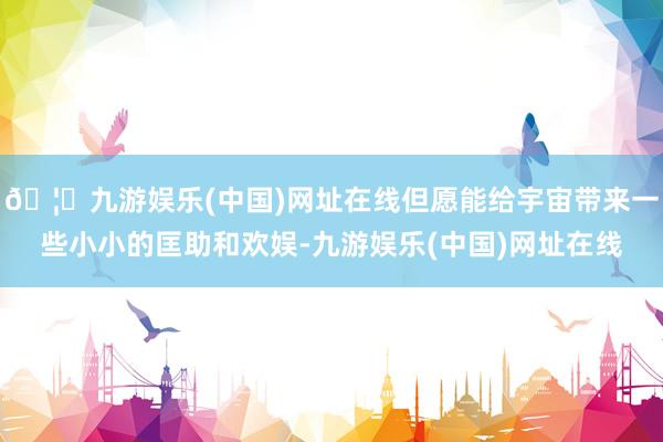 🦄九游娱乐(中国)网址在线但愿能给宇宙带来一些小小的匡助和欢娱-九游娱乐(中国)网址在线
