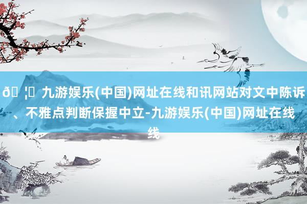 🦄九游娱乐(中国)网址在线和讯网站对文中陈诉、不雅点判断保握中立-九游娱乐(中国)网址在线