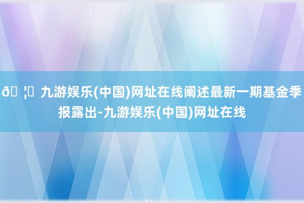 🦄九游娱乐(中国)网址在线阐述最新一期基金季报露出-九游娱乐(中国)网址在线