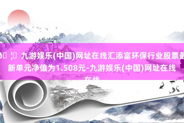 🦄九游娱乐(中国)网址在线汇添富环保行业股票最新单元净值为1.508元-九游娱乐(中国)网址在线