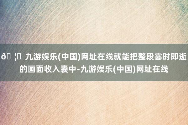 🦄九游娱乐(中国)网址在线就能把整段霎时即逝的画面收入囊中-九游娱乐(中国)网址在线