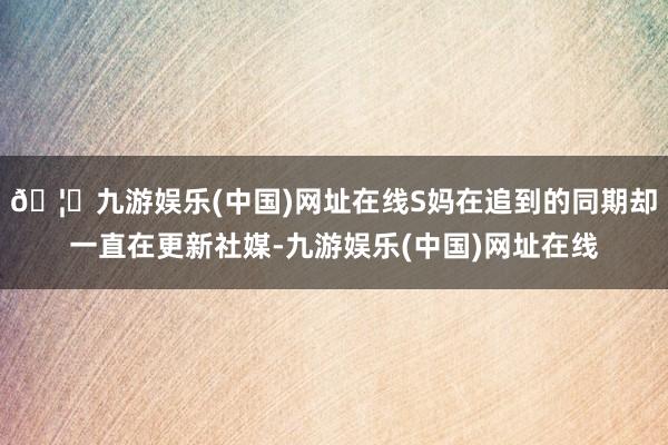 🦄九游娱乐(中国)网址在线S妈在追到的同期却一直在更新社媒-九游娱乐(中国)网址在线