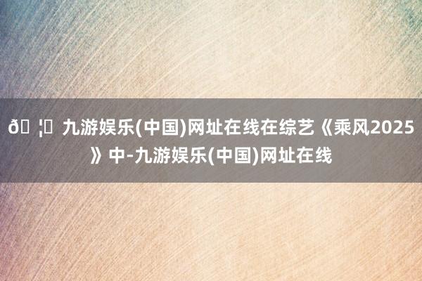 🦄九游娱乐(中国)网址在线在综艺《乘风2025》中-九游娱乐(中国)网址在线