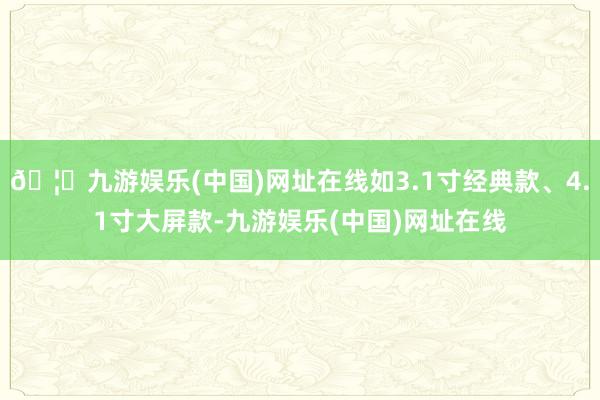 🦄九游娱乐(中国)网址在线如3.1寸经典款、4.1寸大屏款-九游娱乐(中国)网址在线
