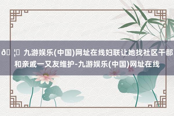 🦄九游娱乐(中国)网址在线妇联让她找社区干部和亲戚一又友维护-九游娱乐(中国)网址在线