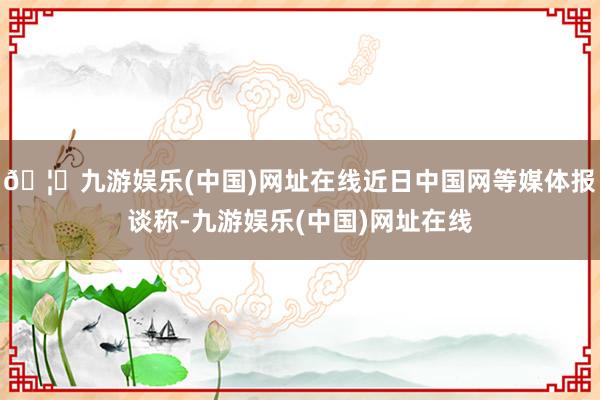 🦄九游娱乐(中国)网址在线近日中国网等媒体报谈称-九游娱乐(中国)网址在线
