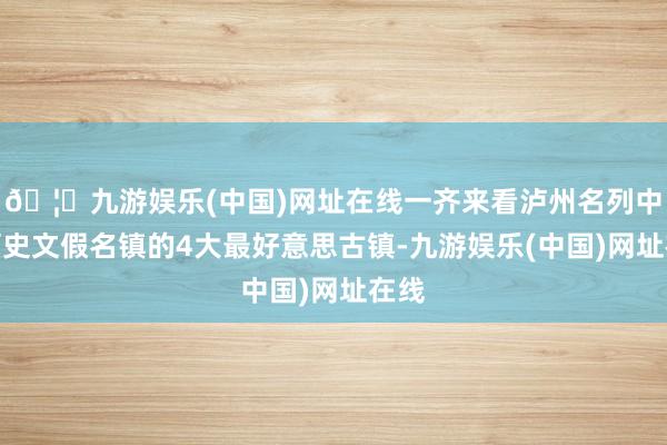 🦄九游娱乐(中国)网址在线一齐来看泸州名列中国历史文假名镇的4大最好意思古镇-九游娱乐(中国)网址在线