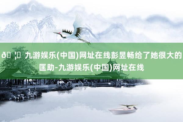 🦄九游娱乐(中国)网址在线彭昱畅给了她很大的匡助-九游娱乐(中国)网址在线