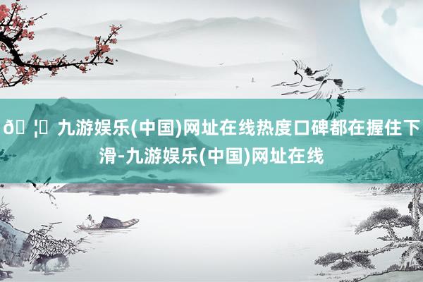🦄九游娱乐(中国)网址在线热度口碑都在握住下滑-九游娱乐(中国)网址在线