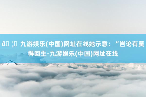 🦄九游娱乐(中国)网址在线她示意：“岂论有莫得回生-九游娱乐(中国)网址在线