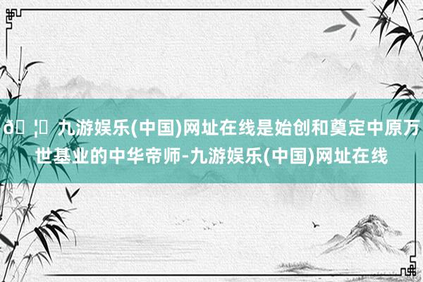 🦄九游娱乐(中国)网址在线是始创和奠定中原万世基业的中华帝师-九游娱乐(中国)网址在线