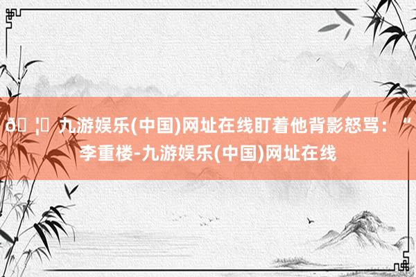 🦄九游娱乐(中国)网址在线盯着他背影怒骂：“李重楼-九游娱乐(中国)网址在线