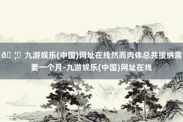🦄九游娱乐(中国)网址在线然而肉体总共接纳需要一个月-九游娱乐(中国)网址在线