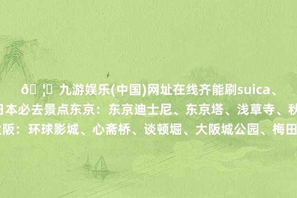 🦄九游娱乐(中国)网址在线齐能刷suica、icoca卡乘坐.🌈日本必去景点东京:东京迪士尼、东京塔、浅草寺、秋叶原、银座、新宿大阪:环球影城、心斋桥、谈顿堀、大阪城公园、梅田蓝天大厦京齐:伏见稻荷大she、三年坂二年坂、岚山、净水寺奈良:奈良公园、东大寺、若草山北海谈:小樽运河、白色恋东谈主巧克力工场、狸小径商店街富士山:富士山五合目、忍野八海、河口湖.🍜好意思食共享寿司、天妇罗、寿喜烧、大阪烧