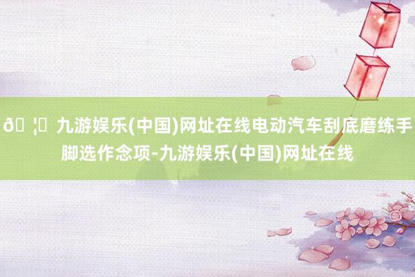 🦄九游娱乐(中国)网址在线电动汽车刮底磨练手脚选作念项-九游娱乐(中国)网址在线