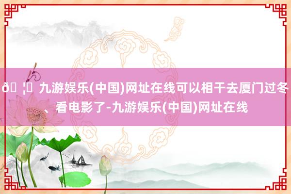 🦄九游娱乐(中国)网址在线可以相干去厦门过冬、看电影了-九游娱乐(中国)网址在线