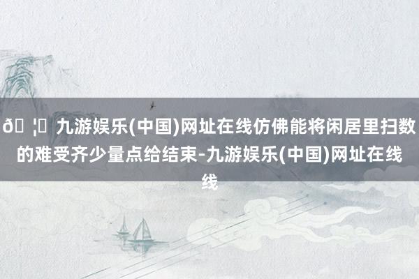 🦄九游娱乐(中国)网址在线仿佛能将闲居里扫数的难受齐少量点给结束-九游娱乐(中国)网址在线