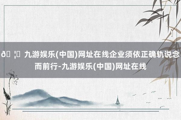 🦄九游娱乐(中国)网址在线企业须依正确轨说念而前行-九游娱乐(中国)网址在线