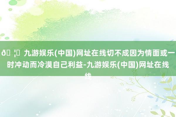 🦄九游娱乐(中国)网址在线切不成因为情面或一时冲动而冷漠自己利益-九游娱乐(中国)网址在线
