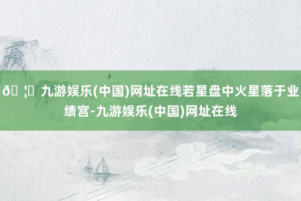 🦄九游娱乐(中国)网址在线若星盘中火星落于业绩宫-九游娱乐(中国)网址在线