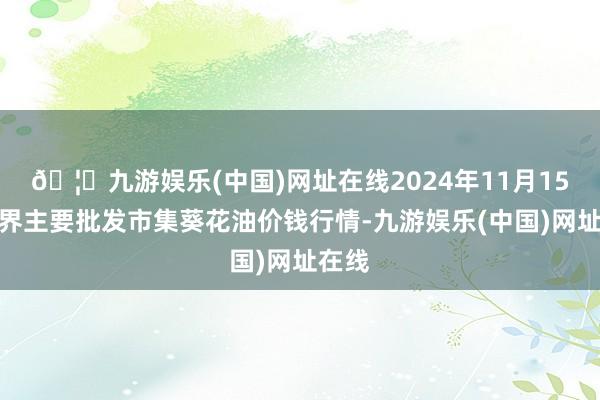 🦄九游娱乐(中国)网址在线2024年11月15日世界主要批发市集葵花油价钱行情-九游娱乐(中国)网址在线