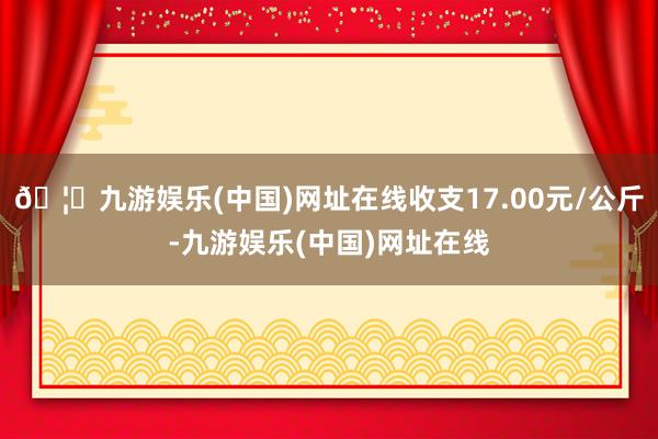 🦄九游娱乐(中国)网址在线收支17.00元/公斤-九游娱乐(中国)网址在线