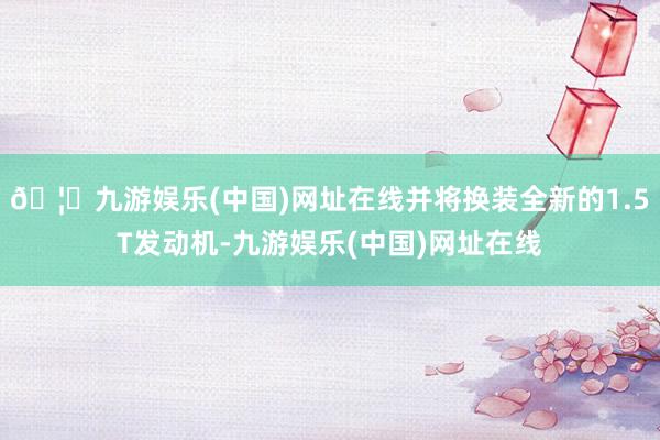 🦄九游娱乐(中国)网址在线并将换装全新的1.5T发动机-九游娱乐(中国)网址在线