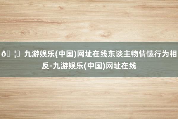 🦄九游娱乐(中国)网址在线东谈主物情愫行为相反-九游娱乐(中国)网址在线