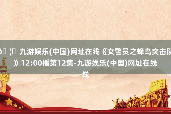 🦄九游娱乐(中国)网址在线《女警员之蜂鸟突击队》12:00播第12集-九游娱乐(中国)网址在线