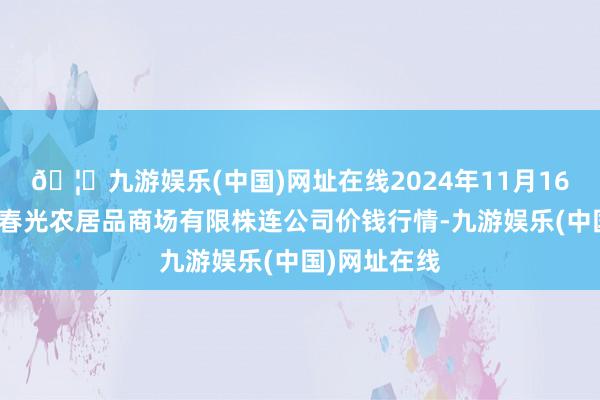 🦄九游娱乐(中国)网址在线2024年11月16日甘肃酒泉春光农居品商场有限株连公司价钱行情-九游娱乐(中国)网址在线