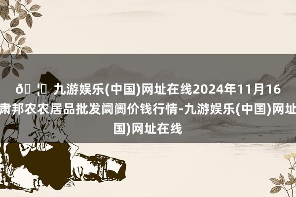 🦄九游娱乐(中国)网址在线2024年11月16日甘肃邦农农居品批发阛阓价钱行情-九游娱乐(中国)网址在线