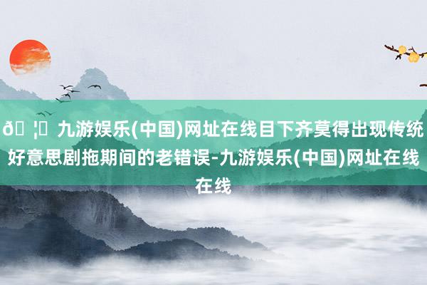 🦄九游娱乐(中国)网址在线目下齐莫得出现传统好意思剧拖期间的老错误-九游娱乐(中国)网址在线