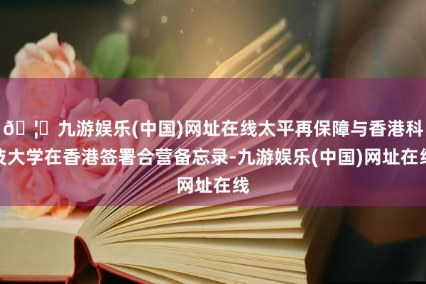 🦄九游娱乐(中国)网址在线太平再保障与香港科技大学在香港签署合营备忘录-九游娱乐(中国)网址在线