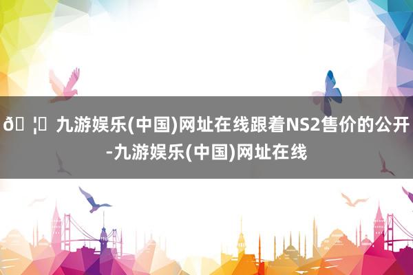 🦄九游娱乐(中国)网址在线跟着NS2售价的公开-九游娱乐(中国)网址在线