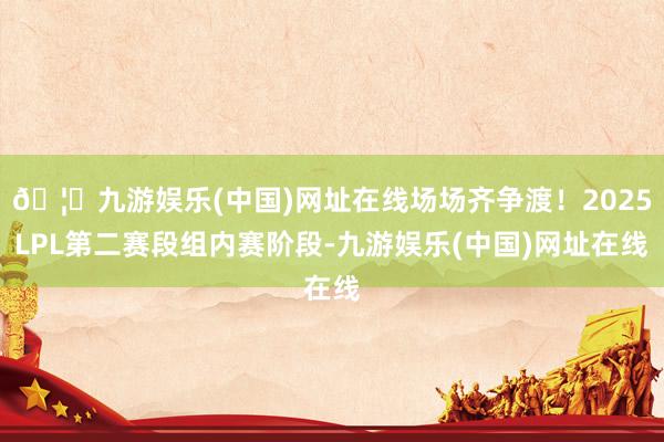 🦄九游娱乐(中国)网址在线场场齐争渡！2025LPL第二赛段组内赛阶段-九游娱乐(中国)网址在线