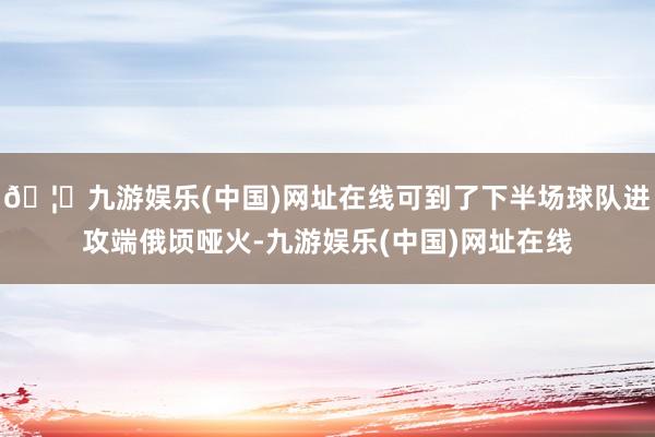 🦄九游娱乐(中国)网址在线可到了下半场球队进攻端俄顷哑火-九游娱乐(中国)网址在线